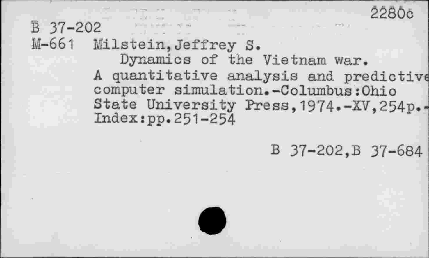 ﻿
B 37-202
M-661 Milstein,Jeffrey S.
Dynamics of the Vietnam war.
A quantitative analysis and predict!’ computer simulation.-Columbus:Ohio State University Dress,1974.-XV,254p Index:pp.251-254
B 37-202,B 37-684